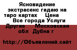 Ясновидение экстрасенс гадаю на таро картах  › Цена ­ 1 000 - Все города Услуги » Другие   . Московская обл.,Дубна г.